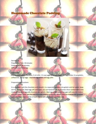 Homemade Chocolate Pudding




Servings: 4
Preparation Time: 10 minutes
Cooking Time: 35 minutes
Difficulty Level: Average

Ingredients:
1 ½ cup semi-sweet chocolate, ½ ml milk, 1 ½ cup sugar, 30 grams sugar - for egg whites, ¼ cup gelatin,
unflavored, 3 large eggs - separate egg whites and egg yolks

Preparation Instructions:

In a saucepan melt the chocolate until smooth. In a separate saucepan mix gelatin and hot water, keep
stirring. Blend well. Beat egg yolk and sugar, you can hand blender if required. Once cooked milk in low
medium, combine egg yolk chocolate and gelatin. Beat egg whites and 30 g sugar with electric mixture
until stiff peaks. Then add the cool chocolate mixture to the egg whites. Fold the mixture into greased
pan and refrigerate to set for 2 hours. Serve with whipped cream if desired.
 