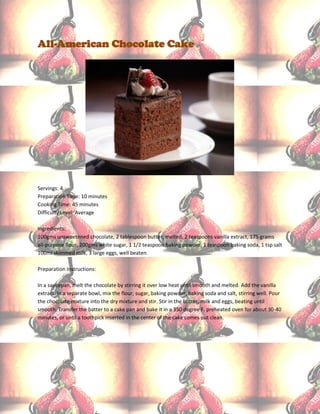 All-American Chocolate Cake




Servings: 4
Preparation Time: 10 minutes
Cooking Time: 45 minutes
Difficulty Level: Average

Ingredients:
100gms unsweetened chocolate, 2 tablespoon butter, melted. 2 teaspoons vanilla extract, 175 grams
all-purpose flour, 200gms white sugar, 1 1/2 teaspoon baking powder, 1 teaspoon baking soda, 1 tsp salt
100ml skimmed milk, 3 large eggs, well beaten

Preparation Instructions:

In a saucepan, melt the chocolate by stirring it over low heat until smooth and melted. Add the vanilla
extract. In a separate bowl, mix the flour, sugar, baking powder, baking soda and salt, stirring well. Pour
the chocolate mixture into the dry mixture and stir. Stir in the butter, milk and eggs, beating until
smooth. Transfer the batter to a cake pan and bake it in a 350 degree F. preheated oven for about 30-40
minutes, or until a toothpick inserted in the center of the cake comes out clean.
 