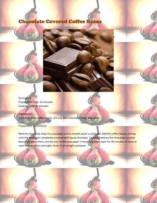 Chocolate Covered Coffee Beans




Servings: 4
Preparation Time: 15 minutes
Cooking Time: 35 minutes

Ingredients:
1/2 cup roasted coffee beans, 3/4 cup dark chocolate chips, Wax paper

Preparation Instructions:

Melt the chocolate chips in a saucepan until a smooth paste is achieved. Add the coffee beans, stirring
until the beans are completely covered with liquid chocolate. Carefully remove the chocolate covered
beans and place them, one by one, on the wax paper. Freeze in a single layer for 30 minutes or leave at
room temperature overnight. Store in an airtight container.
 