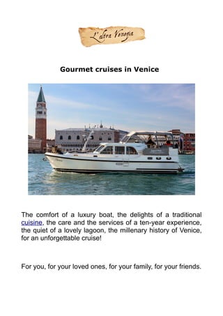 Gourmet cruises in Venice
The comfort of a luxury boat, the delights of a traditional
cuisine, the care and the services of a ten-year experience,
the quiet of a lovely lagoon, the millenary history of Venice,
for an unforgettable cruise!
For you, for your loved ones, for your family, for your friends.
 