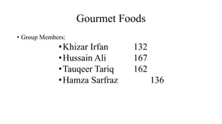 Gourmet Foods
• Group Members:
•Khizar Irfan 132
•Hussain Ali 167
•Tauqeer Tariq 162
•Hamza Sarfraz 136
 