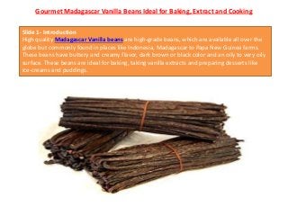 Gourmet Madagascar Vanilla Beans Ideal for Baking, Extract and Cooking
Slide 1- Introduction
High quality Madagascar Vanilla beans are high-grade beans, which are available all over the
globe but commonly found in places like Indonesia, Madagascar to Papa New Guinea farms.
These beans have buttery and creamy flavor, dark brown or black color and an oily to very oily
surface. These beans are ideal for baking, taking vanilla extracts and preparing desserts like
ice-creams and puddings.
 