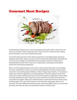 Gourmet Meat Recipes




Our Meat Recipes Collection covers a total of mouthwatering meat dishes. Meat is eaten all over the
world, such as mutton, chicken, lamb, pork, beef etc. Meat is very rich in protein and aids in adding
power to the body. Try our easy and healthy meat recipes.

For die hard mutton lovers like in India, Indians can boast for its uncountable varieties of tasty and
delectable mutton dishes. Mutton is served in the form of starters like patther kabab, shami kabab and
in the main course as Rogan Josh, Meat Durbari and some popular biryanis like mutton biryani,
hyderabadi biryani. Minced meat or keema as it is locally known is quite popular and liked by all.
Discover this small collection provided here.

Beef is one of the widespread types of meat, which is used to prepare food recipes, across the globe.
This meat is obtained from cow and is one of the much desirable types of red meat. Another popular
meat, that it is consumed by people worldwide, is chicken. Though, a type of poultry, it is measured as a
healthy meat and can be originated as an essential ingredient in most of the regional cuisines of the
world. Pork is another excellent type of meat. Pork come from pig and is categorized as red meat. Meat
is less fatty than beef and is leaner. Sheep meat is also a chief food in some parts of the world and is
consumed in many regions. Sheep meat is otherwise known as mutton (meat of mature sheep) or lamb
(immature sheep). This is also a type of red meat. In case of poultry, turkey, geese, ducks, etc. are
consumed. The meat of rabbits, deer (venison), possum, zebra, water buffalo, camel, etc. are consumed
by humans. Even birds, like, dove, emu and ostrich are hunted or raised) for meat.
 