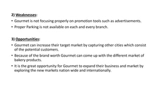 2) Weaknesses:
• Gourmet is not focusing properly on promotion tools such as advertisements.
• Proper Parking is not available on each and every branch.
3) Opportunities:
• Gourmet can increase their target market by capturing other cities which consist
of the potential customers.
• Because of the brand worth Gourmet can come up with the different market of
bakery products.
• It is the great opportunity for Gourmet to expand their business and market by
exploring the new markets nation wide and internationally.
 