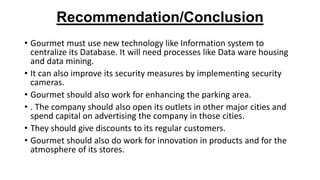 Recommendation/Conclusion
• Gourmet must use new technology like Information system to
centralize its Database. It will need processes like Data ware housing
and data mining.
• It can also improve its security measures by implementing security
cameras.
• Gourmet should also work for enhancing the parking area.
• . The company should also open its outlets in other major cities and
spend capital on advertising the company in those cities.
• They should give discounts to its regular customers.
• Gourmet should also do work for innovation in products and for the
atmosphere of its stores.
 