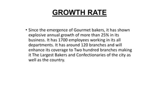 GROWTH RATE
• Since the emergence of Gourmet bakers, it has shown
explosive annual growth of more than 25% in its
business. It has 1700 employees working in its all
departments. It has around 120 branches and will
enhance its coverage to Two hundred branches making
it The Largest Bakers and Confectionaries of the city as
well as the country.
 