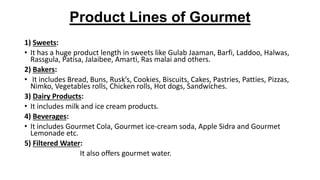 Product Lines of Gourmet
1) Sweets:
• It has a huge product length in sweets like Gulab Jaaman, Barfi, Laddoo, Halwas,
Rassgula, Patisa, Jalaibee, Amarti, Ras malai and others.
2) Bakers:
• It includes Bread, Buns, Rusk’s, Cookies, Biscuits, Cakes, Pastries, Patties, Pizzas,
Nimko, Vegetables rolls, Chicken rolls, Hot dogs, Sandwiches.
3) Dairy Products:
• It includes milk and ice cream products.
4) Beverages:
• It includes Gourmet Cola, Gourmet ice-cream soda, Apple Sidra and Gourmet
Lemonade etc.
5) Filtered Water:
It also offers gourmet water.
 