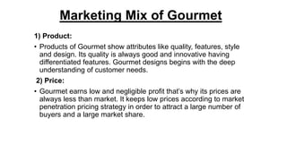 Marketing Mix of Gourmet
1) Product:
• Products of Gourmet show attributes like quality, features, style
and design. Its quality is always good and innovative having
differentiated features. Gourmet designs begins with the deep
understanding of customer needs.
2) Price:
• Gourmet earns low and negligible profit that’s why its prices are
always less than market. It keeps low prices according to market
penetration pricing strategy in order to attract a large number of
buyers and a large market share.
 