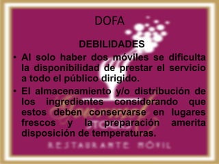 DOFA
               DEBILIDADES
• Al solo haber dos móviles se dificulta
  la disponibilidad de prestar el servicio
  a todo el público dirigido.
• El almacenamiento y/o distribución de
  los ingredientes considerando que
  estos deben conservarse en lugares
  frescos y la preparación amerita
  disposición de temperaturas.
 
