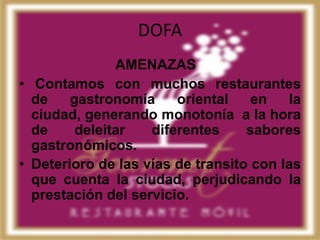 DOFA
               AMENAZAS
• Contamos con muchos restaurantes
  de    gastronomía     oriental    en   la
  ciudad, generando monotonía a la hora
  de     deleitar   diferentes     sabores
  gastronómicos.
• Deterioro de las vías de transito con las
  que cuenta la ciudad, perjudicando la
  prestación del servicio.
 