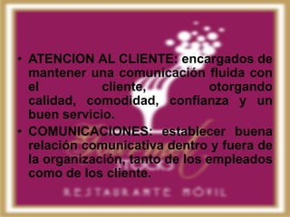• ATENCION AL CLIENTE: encargados de
  mantener una comunicación fluida con
  el          cliente,           otorgando
  calidad, comodidad, confianza y un
  buen servicio.
• COMUNICACIONES: establecer buena
  relación comunicativa dentro y fuera de
  la organización, tanto de los empleados
  como de los cliente.
 