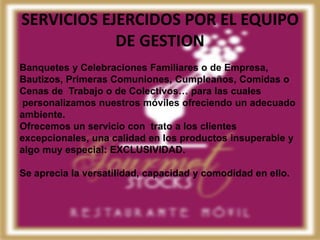 SERVICIOS EJERCIDOS POR EL EQUIPO
            DE GESTION
Banquetes y Celebraciones Familiares o de Empresa,
Bautizos, Primeras Comuniones, Cumpleaños, Comidas o
Cenas de Trabajo o de Colectivos… para las cuales
personalizamos nuestros móviles ofreciendo un adecuado
ambiente.
Ofrecemos un servicio con trato a los clientes
excepcionales, una calidad en los productos insuperable y
algo muy especial: EXCLUSIVIDAD.

Se aprecia la versatilidad, capacidad y comodidad en ello.
 