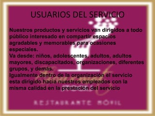 USUARIOS DEL SERVICIO
Nuestros productos y servicios van dirigidos a todo
público interesado en compartir espacios
agradables y memorables para ocasiones
especiales.
Va desde: niños, adolescentes, adultos, adultos
mayores, discapacitados, organizaciones, diferentes
grupos, y demás.
Igualmente dentro de la organización el servicio
esta dirigido hacia nuestros empleados con la
misma calidad en la prestación del servicio
 
