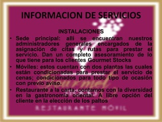 INFORMACION DE SERVICIOS
                   INSTALACIONES
• Sede principal: allí se encuentran nuestros
  administradores generales encargados de la
  asignación de citas y rutas para prestar el
  servicio. Dan un completo asesoramiento de lo
  que tiene para los clientes Gourmet Stocks
• Móviles: estos cuentan con dos plantas las cuales
  están condicionadas para prestar el servicio de
  cenas; condicionados para todo tipo de ocasión
  con previo aviso.
• Restaurante a la carta: contamos con la diversidad
  en la gastronomía oriental. A libre opción del
  cliente en la elección de los paltos
 