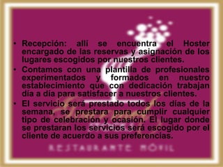 • Recepción: allí se encuentra el Hoster
  encargado de las reservas y asignación de los
  lugares escogidos por nuestros clientes.
• Contamos con una plantilla de profesionales
  experimentados y formados en nuestro
  establecimiento que con dedicación trabajan
  día a día para satisfacer a nuestros clientes.
• El servicio será prestado todos los días de la
  semana, se prestara para cumplir cualquier
  tipo de celebración y ocasión. El lugar donde
  se prestaran los servicios será escogido por el
  cliente de acuerdo a sus preferencias.
 