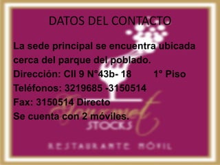 DATOS DEL CONTACTO
La sede principal se encuentra ubicada
cerca del parque del poblado.
Dirección: Cll 9 N°43b- 18    1° Piso
Teléfonos: 3219685 -3150514
Fax: 3150514 Directo
Se cuenta con 2 móviles.
 