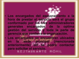 • Los encargados del asesoramiento a la
  hora de prestar el servicio será el grupo
  conformado por los tres administradores
  generales encargados de la optima
  gestión del servicio y toda la parte de
  gerencia que conlleva la organización.
• Los encargados se encuentran ubicados
  en la sede principal (mencionada
  anteriormente) allí se podrá contactar
  para solicitar el servicio.
 