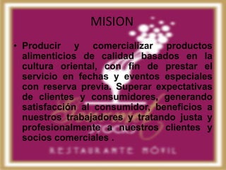 MISION
• Producir y comercializar productos
  alimenticios de calidad basados en la
  cultura oriental, con fin de prestar el
  servicio en fechas y eventos especiales
  con reserva previa. Superar expectativas
  de clientes y consumidores, generando
  satisfacción al consumidor, beneficios a
  nuestros trabajadores y tratando justa y
  profesionalmente a nuestros clientes y
  socios comerciales .
 