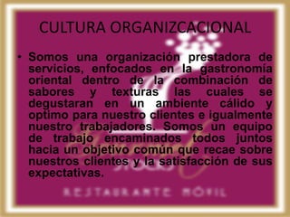 CULTURA ORGANIZCACIONAL
• Somos una organización prestadora de
  servicios, enfocados en la gastronomía
  oriental dentro de la combinación de
  sabores y texturas las cuales se
  degustaran en un ambiente cálido y
  optimo para nuestro clientes e igualmente
  nuestro trabajadores. Somos un equipo
  de trabajo encaminados todos juntos
  hacia un objetivo común que recae sobre
  nuestros clientes y la satisfacción de sus
  expectativas.
 
