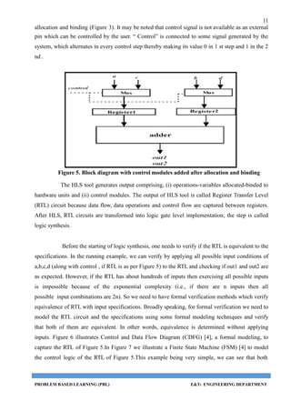 11
allocation and binding (Figure 3). It may be noted that control signal is not available as an external
pin which can be controlled by the user. “ Control” is connected to some signal generated by the
system, which alternates in every control step thereby making its value 0 in 1 st step and 1 in the 2
nd .
Figure 5. Block diagram with control modules added after allocation and binding
The HLS tool generates output comprising, (i) operations-variables allocated-binded to
hardware units and (ii) control modules. The output of HLS tool is called Register Transfer Level
(RTL) circuit because data flow, data operations and control flow are captured between registers.
After HLS, RTL circuits are transformed into logic gate level implementation; the step is called
logic synthesis.
Before the starting of logic synthesis, one needs to verify if the RTL is equivalent to the
specifications. In the running example, we can verify by applying all possible input conditions of
a,b,c,d (along with control , if RTL is as per Figure 5) to the RTL and checking if out1 and out2 are
as expected. However, if the RTL has about hundreds of inputs then exercising all possible inputs
is impossible because of the exponential complexity (i.e., if there are n inputs then all
possible input combinations are 2n). So we need to have formal verification methods which verify
equivalence of RTL with input specifications. Broadly speaking, for formal verification we need to
model the RTL circuit and the specifications using some formal modeling techniques and verify
that both of them are equivalent. In other words, equivalence is determined without applying
inputs. Figure 6 illustrates Control and Data Flow Diagram (CDFG) [4], a formal modeling, to
capture the RTL of Figure 5.In Figure 7 we illustrate a Finite State Machine (FSM) [4] to model
the control logic of the RTL of Figure 5.This example being very simple, we can see that both
PROBLEM BASED LEARNING (PBL) E&TC ENGINEERING DEPARTMENT
 