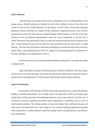 14
PROBLEM BASED LEARNING (PBL) E&TC ENGINEERING DEPARTMENT
Step 4: Backend
Once the logic level output of the circuit is obtained we move to backend phase of the
design process. Broadly speaking, in backend we start with a software version of the silicon die
where the chip will be finally fabricated. In the process, we first make a broad plan regarding
placement of gates, flip-flops etc. (output of logic synthesis) in appropriate places in the software
representation of the chip; this process is called Floorplan. Following that, we decide on the exact
locations in the die (software representation) where the circuit components are placed; this is
called Placement. Once placement is done, we make the required interconnections (as given in the
logic circuit) among the gates that are placed in exact positions in the die; this process is called
Routing. The main aim of Floorplan, Placement and Routing is to minimize silicon area, minimize
signal delays, well distributed power flow etc., subject to accommodating all the components of
the chip and adhere to the design check rules [7].
In this course we will not discuss the Backend phase of design flow; for details the reader
is refereed to [7].
Again equivalence of output of Backend process should be established with logic design.
In this process we extract the logic circuit from the placed and routed circuit in the die (software
representation) and equivalence is verified against logic design (output of logic synthesis).
Step 5: Test Planning
As discussed, in VLSI designs millions of transistors are packed into a single chip, thereby
leading to manufacturing defects. So all chips need to be physically tested by providing input
signals from a pattern generator and comparing responses using a logic analyzer. As in the case of
verification, testing by applying all possible input combinations is prohibitive, due to curse of
dimensionality problem. The testing problem is more time hungry than verification because all
chips need to be tested while only “one” design is to be verified. Testing by applying all possible
input combinations is called exhaustive functional testing, which is avoided because of prohibitive
time requirements.
 