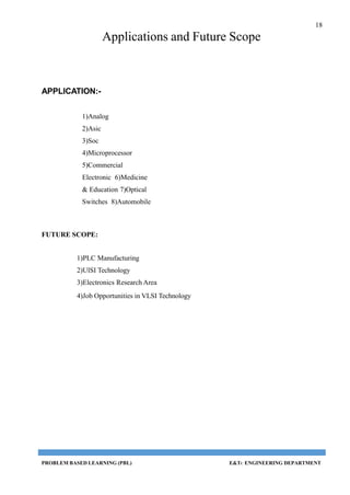 18
PROBLEM BASED LEARNING (PBL) E&TC ENGINEERING DEPARTMENT
Applications and Future Scope
APPLICATION:-
1)Analog
2)Asic
3)Soc
4)Microprocessor
5)Commercial
Electronic 6)Medicine
& Education 7)Optical
Switches 8)Automobile
FUTURE SCOPE:
1)PLC Manufacturing
2)UlSI Technology
3)Electronics Research Area
4)Job Opportunities in VLSI Technology
 
