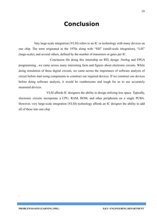19
PROBLEM BASED LEARNING (PBL) E&TC ENGINEERING DEPARTMENT
Conclusion
Very large-scale integration (VLSI) refers to an IC or technology with many devices on
one chip. The term originated in the 1970s along with “SSI” (small-scale integration), “LSI”
(large-scale), and several others, defined by the number of transistors or gates per IC.
Conclusion On doing this internship on RTL design ,Verilog and FPGA
programming , we came across many interesting facts and figures about electronic circuits. While
doing simulation of these digital circuits, we came across the importance of software analysis of
circuit before start using components to construct our required devices. If we construct our devices
before doing software analysis, it would be cumbersome and tough for us to use accurately
measured devices.
VLSI affords IC designers the ability to design utilizing less space. Typically,
electronic circuits incorporate a CPU, RAM, ROM, and other peripherals on a single PCBA.
However, very large-scale integration (VLSI) technology affords an IC designer the ability to add
all of these into one chip
.
 