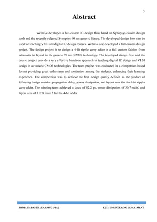 3
PROBLEM BASED LEARNING (PBL) E&TC ENGINEERING DEPARTMENT
Abstract
We have developed a full-custom IC design flow based on Synopsys custom design
tools and the recently released Synopsys 90 nm generic library. The developed design flow can be
used for teaching VLSI and digital IC design courses. We have also developed a full-custom design
project. The design project is to design a 4-bit ripple carry adder in a full custom fashion from
schematic to layout in the generic 90 nm CMOS technology. The developed design flow and the
course project provide a very effective hands-on approach to teaching digital IC design and VLSI
design in advanced CMOS technologies. The team project was conducted in a competition based
format providing great enthusiasm and motivation among the students, enhancing their learning
experience. The competition was to achieve the best design quality defined as the product of
following design metrics: propagation delay, power dissipation, and layout area for the 4-bit ripple
carry adder. The winning team achieved a delay of 82.2 ps, power dissipation of 30.7 muW, and
layout area of 112.8 mum 2 for the 4-bit adder.
 