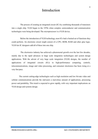 4
PROBLEM BASED LEARNING (PBL) E&TC ENGINEERING DEPARTMENT
Introduction
The process of creating an integrated circuit (IC) by combining thousands of transistors
into a single chip. VLSI began in the 1970s when complex semiconductor and communication
technologies were being developed. The microprocessor is a VLSI device.
Before the introduction of VLSI technology, most ICs had a limited set of functions they
could perform. An electronic circuit might consist of a CPU, ROM, RAM and other glue logic.
VLSI lets IC designers add all of these into one chip.
The electronics industry has achieved a phenomenal growth over the last few decades,
mainly due to the rapid advances in large scale integration technologies and system design
applications. With the advent of very large scale integration (VLSI) designs, the number of
applications of integrated circuits (ICs) in high-performance computing, controls,
telecommunications, image and video processing, and consumer electronics has been rising at a
very fast pace.
The current cutting-edge technologies such as high resolution and low bit-rate video and
cellular communications provide the end-users a marvelous amount of applications, processing
power and portability. This trend is expected to grow rapidly, with very important implications on
VLSI design and systems design.
 