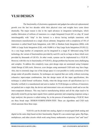5
PROBLEM BASED LEARNING (PBL) E&TC ENGINEERING DEPARTMENT
VLSI DESIGN
The functionality of electronics equipments and gadgets has achieved a phenomenal
growth over the last two decades while their physical sizes and weights have come down
drastically. The major reason is due to the rapid advances in integration technologies, which
enables fabrication of millions of transistors in a single Integrated Circuit (IC) or chip. IC (used
interchangeably with “chip” in this lecture) is a device having multiple transistors with
interconnects manufactured on a single silicon substrate. Integration with a complexity of 10's of
transistors is called Small Scale Integration, with 100's is Medium Scale Integration (MSI), with
1000's is Large Scale Integration (LSI), with 10,000 it is Very Large Scale Integration (VLSI) [1].
As a very huge number of components can be integrated in a single IC fabricated using VLSI
technology, the variant of functionalities provided by such ICs can be as large as those which were
provided by thousands of LSI ICs. In other words, systems can be implemented in a VLSI IC.
However, with this rise in functionality of VLSI ICs, design problem has become more challenging
and complex. To address this complexly issue, post design steps are automated using Computer
Aided Design (CAD) tools. However, even designs using automated CAD tools may have bugs.
Also, due to extremely large size of the design space it is not possible to verify correctness of the
design under all possible situations. So techniques are required that can verify, without exercising
exhaustive input-output combinations, that the design meets all the input specifications; this
technique is called formal verification. Finally, when the design meets all specifications (as it is
formally verified) it is manufactured and sent to market. In VLSI designs as millions of transistors
are packed into a single chip, the device and interconnect sizes are extremely small and so are the
inter-component distances. This may lead to manufacturing defects and all the chips need to be
physically tested by giving input signals from a pattern generator and comparing responses using a
logic analyzer; this process is called testing. So, in the process of manufacturing a VLSI IC there
are three broad steps: DESIGN-VERIFICATION-TEST. There are algorithms and CAD tools
which automate these three steps.
VLSI ICs can be divided into analog, digital or mixed-signal (both analog and
digital on the same chip) based on their functionality. Digital ICs can contain logic gates, flip-flops,
multiplexers, and other circuits which work using binary mathematics to process "one" and "zero"
 