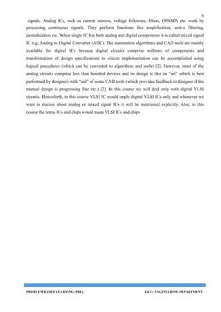 6
signals. Analog ICs, such as current mirrors, voltage followers, filters, OPAMPs etc. work by
processing continuous signals. They perform functions like amplification, active filtering,
demodulation etc. When single IC has both analog and digital components it is called mixed signal
IC e.g, Analog to Digital Converter (ADC). The automation algorithms and CAD tools are mainly
available for digital ICs because digital circuits comprise millions of components and
transformation of design specifications to silicon implementation can be accomplished using
logical procedures (which can be converted to algorithms and tools) [2]. However, most of the
analog circuits comprise less than hundred devices and its design is like an “art” which is best
performed by designers with “aid” of some CAD tools (which provides feedback to designer if the
manual design is progressing fine etc.) [2]. In this course we will deal only with digital VLSI
circuits. Henceforth, in this course VLSI IC would imply digital VLSI ICs only and whenever we
want to discuss about analog or mixed signal ICs it will be mentioned explicitly. Also, in this
course the terms ICs and chips would mean VLSI ICs and chips
PROBLEM BASED LEARNING (PBL) E&TC ENGINEERING DEPARTMENT
 