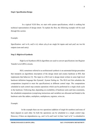 8
PROBLEM BASED LEARNING (PBL) E&TC ENGINEERING DEPARTMENT
Step1: Specification Design
In a typical VLSI flow, we start with system specifications, which is nothing but
technical representation of design intent. To explain the flow, the following example will be used
through this section.
Example:
Specification: out1=a+b; out2=c+d; where a,b,c,d are single bit inputs and out1,out2 are two bit
outputs (sum and carry).
Step 2: High level Synthesis
High-Level Synthesis (HLS) algorithms are used to convert specifications into Register
Transfer Level (RTL) circuits.
HLS, sometimes referred to as architectural synthesis is an automated design procedure
that interprets an algorithmic description of the design intent and creates hardware at RTL that
implements that behavior [3]. The input to a HLS tool is design intent written in some high level
hardware definition language like SystemC, System Verilog etc. The HLS tool first schedules the
computations (required to meet the specifications) at different control steps. The computations
scheduled at each control step contains operations which can be performed in a single clock cycle
in the hardware. Following that, depending on availability of hardware units and time constraints,
the scheduled computations (comprising instructions and variables) are allocated and binded to the
hardware units like adders, multipliers, multiplexors, registers, wires etc.
Example:
In the example there are two operations (addition of single bit numbers) and none of
them depend on each other. So both the operations can be scheduled in a single control step.
However, if there are dependencies e.g., out1=a+b; out2=out1+d; then “out1=a+b;” is scheduled in
 