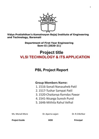 1
Vidya Pratishthan's Kamalnayan Bajaj Institute of Engineering
and Technology, Baramati
Department of First Year Engineering
Sem-II (2020-21)
Project title
VLSI TECHNOLOGY & ITS APPLICATION
PBL Project Report
Group Members Name:
1.1516-Sonali Nanasaheb Patil
2.1517-Tushar Sampat Patil
3.1520-Chaitanya Ramdas Pawar
4.1541-Nisarga Suresh Pund
5.1646-Mithila Rahul Velhal
Ms. Monali More Dr. Aparna sajjan Dr. R.S Bichkar
Project Guide HOD Principal
 