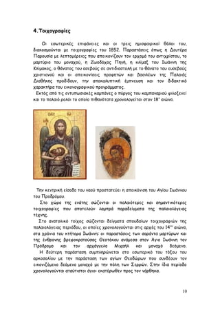 4.Τοιχογραφίες
Οι εσωτερικές επιφάνειες και οι τρεις ημισφαιρικοί θόλοι του,
διακοσμούνται με τοιχογραφίες του 1852. Παραστάσεις όπως η Δευτέρα
Παρουσία με λεπτομέρειες που απεικονίζουν τον ερχομό του αντιχρίστου, το
μαρτύριο του μοναχού, η Ζωοδόχος Πηγή, η κλίμαξ του Ιωάννη της
Κλίμακος, ο θάνατος του ασεβούς σε αντιδιαστολή με το θάνατο του ευσεβούς
χριστιανού και οι απεικονίσεις προφητών και βασιλέων της Παλαιάς
Διαθήκης προδίδουν, την αποκαλυπτική έμπνευση και τον διδακτικό
χαρακτήρα του εικονογραφικού προγράμματος.
Εκτός από τις εντυπωσιακές καμπάνες ο πύργος του καμπαναριού φιλοξενεί
και το παλαιό ρολόι το οποίο πιθανότατα χρονολογείται στον 18ο
αιώνα.
Την κεντρική είσοδο του ναού προστατεύει η απεικόνιση του Αγίου Ιωάννου
του Προδρόμου.
Στο χώρο της ενάτης σώζονται οι παλαιότερες και σημαντικότερες
τοιχογραφίες που αποτελούν λαμπρά παραδείγματα της παλαιολόγειας
τέχνης.
Στο ανατολικό τοίχος σώζονται δείγματα σπουδαίων τοιχογραφιών της
παλαιολόγειας περιόδου, οι οποίες χρονολογούνται στις αρχές του 14ου
αιώνα,
στα χρόνια του κτήτορα Ιωάννη: οι παραστάσεις των σαράντα μαρτύρων και
της ένθρονης βρεφοκρατούσας Θεοτόκου ανάμεσα στον Άγιο Ιωάννη τον
Πρόδρομο και τον αρχάγγελο Μιχαήλ και μοναχό δεόμενο.
Η δεύτερη παράσταση συμπληρώνεται στο εσωτερικό του τόξου του
αρκοσολίου με την παράσταση των αγίων Θεοδώρων που συνδέουν τον
εικονιζόμενο δεόμενο μοναχό με την πόλη των Σερρών. Στην ίδια περίοδο
χρονολογούνται αταύτιστοι άγιοι εκατέρωθεν προς τον νάρθηκα.
10
 