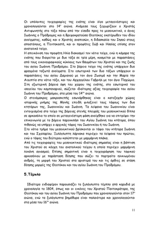Οι υπόλοιπες τοιχογραφίες της ενάτης είναι λίγο μεταγενέστερες και
χρονολογούνται στο 14ο
αιώνα. Ανάμεσα τους ξεχωρίζουν ο Χριστός
Αντιφωνητής στο τόξο πάνω από την είσοδο προς το μεσονυκτικό, ο άγιος
Ιωάννης ο Πρόδρομος και η Βρεφοκρατούσα Θεοτόκος εκατέρωθεν του ιδίου
ανοίγματος, καθώς και ο Χριστός αναπεσών, η διδασκαλία του Ιησού στους
αποστόλους, η Πεντηκοστή, και οι προφήτες Ιώβ και Ησαίας επίσης στον
ανατολικό τοίχο.
Η απεικόνιση του προφήτη Ηλία διακοσμεί τον νότιο τοίχο, ενώ η κάμαρα της
ενάτης που διαιρείται με δυο τόξα σε τρία μέρη, κοσμείται με παραστάσεις
από τους εικονογραφικούς κύκλους των θαυμάτων του Χριστού και της ζωής
του αγίου Ιωάννη Προδρόμου. Στο βόρειο τοίχο της ενάτης υπάρχουν δυο
φραγμένα τοξωτά ανοίγματα. Στο εσωτερικό των δυο τόξων υπάρχουν οι
παραστάσεις του αγίου Δαμιανού με τον άγιο Ζωσιμά και την Μαρία την
Αιγυπτία στο νότιο τόξο, και του Αρχαγγέλου Γαβριήλ με τον άγιο Παχώμιο.
Στη εξωτερική βόρεια όψη του χώρου της ενάτης, στο εσωτερικό του
ισογείου του καμπαναριού, σώζεται ιδιαίτερης αξίας τοιχογραφία του αγίου
Ιωάννη του Προδρόμου, στα μέσα του 14ου
αιώνα.
Ο στενόμακρος μακροσκεπής εσωνάρθηκας είναι ο κατεξοχήν χώρος
ιστορικής μνήμης της Μονής επειδή φιλοξενεί τους τάφους των δυο
κτητόρων της, Ιωαννικίου και Ιωάννη. Τα λείψανα του Ιωαννικίου είναι
εντοιχισμένα στο τοίχο της βόρειας στενής πλευράς του μεσονυκτικού δίπλα
σε αρκοσόλιο το οποίο σε μεταγενέστερη φάση ανοίχθηκε για να επιτρέψει την
επικοινωνία με το βόρειο παρεκκλήσι του Αγίου Ιωάννη του κτήτορα, όπου
πιθανώς να υπήρχε ο αρχικός τάφος του Ιωαννικίου ή του Ιωάννη.
Στο νότιο τμήμα του μεσονυκτικού βρίσκονται οι τάφοι του κτήτορα Ιωάννη
και του Σχολαρίου. Ξυλόγλυπτη λάρνακα περιέχει τα λείψανα του πρώτου,
ενώ ο τάφος του δεύτερου καλύπτεται με μαρμάρινη πλάκα.
Από τις τοιχογραφίες του μεσονυκτικού ιδιαίτερης σημασίας είναι η βάπτιση
του Χριστού σε κόγχη του ανατολικού τοίχου η οποία περιέχει μαρμάρινη
λεκάνη αγιασμού. Επίσης σημαντική είναι η τοιχογράφηση του ταφικού
αρκοσόλιου με παράσταση δέησης που σώζει το πορτραίτο ηλικιωμένου
ανδρός, τη μορφή του Χριστού στα αριστερά του και τις όρθιες σε στάση
δέησης μορφές της Θεοτόκου και του αγίου Ιωάννη του Προδρόμου.
5.Τέμπλο
Ιδιαίτερο ενδιαφέρον παρουσιάζει το ξυλόγλυπτο τέμπλο από καρυδιά με
χρονολογία το 1804, όπως και οι εικόνες του Χριστού Παντοκράτορα, της
Θεοτόκου και του αγίου Ιωάννη του Προδρόμου που χρονολογούνται στον 17ο
αιώνα, ενώ τα ξυλόγλυπτα βημόθυρα είναι παλαιότερα και χρονολογούνται
στα μέσα του 16ου
αιώνα.
11
 