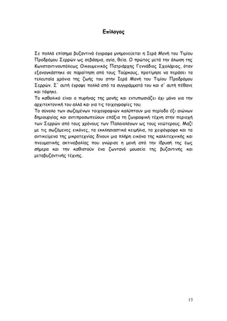 Επίλογος
Σε πολλά επίσημα βυζαντινά έγγραφα μνημονεύεται η Ιερά Μονή του Τιμίου
Προδρόμου Σερρών ως σεβάσμια, αγία, θεία. Ο πρώτος μετά την άλωση της
Κωνσταντινουπόλεως Οικουμενικός Πατριάρχης Γεννάδιος Σχολάριος, όταν
εξαναγκάστηκε σε παραίτηση από τους Τούρκους, προτίμησε να περάσει τα
τελευταία χρόνια της ζωής του στην Ιερά Μονή του Τιμίου Προδρόμου
Σερρών. Σ' αυτή έγραψε πολλά από τα συγγράμματά του και σ' αυτή πέθανε
και τάφηκε.
Το καθολικό είναι ο πυρήνας της μονής και εντυπωσιάζει όχι μόνο για την
αρχιτεκτονική του αλλά και για τις τοιχογραφίες του.
Το σύνολο των σωζομένων τοιχογραφιών καλύπτουν μια περίοδο έξι αιώνων
δημιουργίας και αντιπροσωπεύουν επάξια τη ζωγραφική τέχνη στην περιοχή
των Σερρών από τους χρόνους των Παλαιολόγων ως τους νεώτερους. Μαζί
με τις σωζόμενες εικόνες, τα εκκλησιαστικά κειμήλια, τα χειρόγραφα και τα
αντικείμενα της μικροτεχνίας δίνουν μια πλήρη εικόνα της καλλιτεχνικής και
πνευματικής ακτινοβολίας που γνώρισε η μονή από την ίδρυσή της έως
σήμερα και την καθιστούν ένα ζωντανό μουσείο της βυζαντινής και
μεταβυζαντινής τέχνης.
13
 