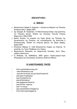 ΒΙΒΛΙΟΓΡΑΦΙΑ
Α΄ ΒΙΒΛΙΑ
• Μητροπολίτου Δράμας Κ. Κυράτσου: « Ιστορία και θαύματα της Παναγίας
Εικοσιφοινίσσης » Δράμα 2003
• Δρ. Θεοχάρη Μ. Προβατάκη : «Η Μονή Εικοσιφοινίσσης η Αχειροποίητος
του Παγγαίου όρους», Έκδοση της Ανώνυμης Τεχνικής Εταιρίας
Μηχανικών» Αθήνα 1998
• Βασίλη Άτσαλου «Η ονομασία της Ιεράς Μονής της Παναγίας της
Αχειροποιήτου του Παγγαίου, της επονομαζομένης της Κοσινίτσης ή
Εικοσιφοίνισσας, Έκδοση του ιστορικού αρχείου του Δήμου Δράμας,
Δράμα 1995
• Επισκόπου Μάξιμου Χ. Ξυδά Μητροπολίτου Σερρών και Νιγρίτης, Το
μοναστήρι του Τιμίου Προδρόμου στις Σέρρες
• Μητροπολίτου Μεσογαίας και Λαυρεωτικής Νικολάου, Άγιον Όρος,
εκδόσεις Καστανιώτη
• Ο θησαυρός της Ορθοδοξίας 2000 χρόνια ιστορία-μνημεία-τέχνη
(Πατριαρχεία και αυτοκέφαλες εκκλησίες), Εκδοτική Αθηνών
Β΄ΗΛΕΚΤΡΟΝΙΚΕΣ ΠΗΓΕΣ
• http: yaunatakabara.blog.com
• www.athosmemory.com
• www.dim-krinid.ser.sch.gr/eikosifinissa.htnl
• www.agioritis.pblogs.gr
• www.el.wikipedia.org
• www.alfadramas.gr
• www.paggaioserrewnet.gr
• www.proinos –typos.gr,
• www .to vima.gr
• www.yaunatakabara.blogspot.gr
• http://petrousa.blogspot.gr
14
 