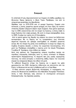 Εισαγωγή
Σε απόσταση 12 χλμ. βορειοανατολικά των Σερρών στο βάθος χαράδρας του
Μενοικίου Όρους βρίσκεται η Μονή Τιμίου Προδρόμου, ένα από τα
ιστορικότερα μοναστήρια της Μακεδονίας.
Ιδρύθηκε περί τα 1270-1278 από το μοναχό Ιωαννίκιο, Σερραίο στην
καταγωγή, ο οποίος χρημάτισε αρχικά μοναχός στο Άγιο Όρος και κατόπιν
επίσκοπος Εζεβών (σημερινή Δάφνη νομού Σερρών). Λίγα χρόνια αργότερα,
περί το 1300, ανακαινίστηκε από τον ανεψιό του Ιωακείμ, ο οποίος έλαβε το
όνομα Ιωάννης όταν εκάρη μοναχός. Με αυτό το όνομα ανακηρύχθηκε άγιος
το 1505. Η μνήμη του τιμάται στις 12 Δεκεμβρίου.
Από τα πρώτα χρόνια της ίδρυσής της γνώρισε την εύνοια των βυζαντινών
αυτοκρατόρων. Με τις δωρεές και τις επιχορηγήσεις τους απέκτησε
σημαντική περιουσία και γρήγορα αναπτύχθηκε σε σπουδαίο μοναστικό
κέντρο. Με την ιστορία της μονής είναι συνδεδεμένο το όνομα του τσάρου της
Σερβίας Στεφάνου Δουσάν, ο οποίος την ευεργέτησε ποικιλοτρόπως. Στη
μονή του Προδρόμου αποσύρθηκε ο πρώτος μετά την άλωση Πατριάρχης
Γεννάδιος Β΄ Σχολάριος, όπου πέθανε και τάφηκε.
Κατά τους χρόνους της Τουρκοκρατίας γνώρισε περιόδους ύφεσης και
περιόδους οικονομικής ανάπτυξης κατά τις οποίες κτίστηκαν τα διάφορα
προσκτίσματα διαμορφώνοντας τη σημερινή όψη μιας μικρής οχυρωμένης
πολιτείας, την οποία αντικρίζει ο επισκέπτης καθώς παίρνει την τελευταία
στροφή του ανηφορικού δρόμου που οδηγεί στη μονή.
Το καθολικό θεωρείται κτίσμα του Ιωακείμ και η αρχική του φάση
χρονολογείται στα 1300. Διατηρείται λιθόκτιστος και αποτελείται από την
Ενάτη, το Μεσονυκτικό και από το Καθολικό μαζί με το Ιερό Βήμα.
Ο Ναός αποτελεί μνημείο Βυζαντινής Αγιογραφίας, οι τοιχογραφίες του
οποίου στο Μεσονυκτικό αποδίδονται στον Μακεδόνα Αγιογράφο Πανσέληνο.
Αυτός ο τόσο ιδιαίτερος ναός αποτελεί το επιστημονικό αντικείμενο
διαπραγμάτευσης της παρούσας εργασίας.
6
 