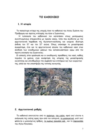 ΤΟ ΚΑΘΟΛΙΚΟ
1. Η ιστορία
Το παλαιότερο κτίσμα της εποχής ήταν το καθολικό του Αγίου Ιωάννη του
Πρόδρομου και πρώτος κτήτοράς του ήταν ο Ιωαννίκιος.
Η τυπολογία του καθολικού τον κατατάσσει στους μονόχωρους
συνεπτυγμένους σταυροειδείς με τρούλο ναούς, τύπο που συνδέεται με την
αρχιτεκτονική παράδοση της Κωνσταντινούπολης και γνώρισε ιδιαίτερη
άνθιση τον 11ο
και τον 12ο
αιώνα. Όπως ολόκληρο το μοναστηριακό
συγκρότημα, έτσι και το αρχιτεκτονικό σύνολο του καθολικού ναού είναι
σύνθεση των οικοδομικών φάσεων που κατασκευάστηκαν γύρω από την
πρώτη εκκλησία του Ιωαννικίου.
Οι αλλαγές στην οργάνωση και οι οικοδομικές προσθήκες του ναού, καθώς
περνάνε τα χρόνια, είναι συνάρτηση της ιστορίας της μοναστηριακής
κοινότητας και υπενθυμίζουν την συμβολή των κτητόρων και των ευεργετών
της, αλλά και την υποστήριξη της τοπικής κοινωνίας.
2. Αρχιτεκτονικό ρυθμός
Το καθολικό αποτελείται από το πρόστωο, την ενάτη, αφού εκεί γίνεται η
ανάγνωση της ενάτης ώρας πριν από τον εσπερινό, το μεσονυκτικό, γιατί εκεί
ψάλλεται ο μεσονύχτιος όρθρος, το κυρίως τρουλαίο ναό , και το παρεκκλήσι
του Αγίου Νικολάου.
7
 