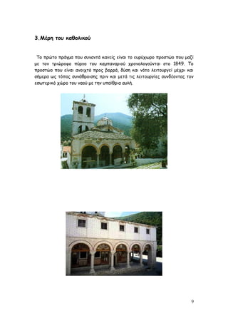 3.Μέρη του καθολικού
Το πρώτο πράγμα που συναντά κανείς είναι το ευρύχωρο προστώο που μαζί
με τον τριώροφο πύργο του καμπαναριού χρονολογούνται στο 1849. Το
προστώο που είναι ανοιχτό προς βορρά, δύση και νότο λειτουργεί μέχρι και
σήμερα ως τόπος συνάθροισης πριν και μετά τις λειτουργίες συνδέοντας τον
εσωτερικό χώρο του ναού με την υπαίθρια αυλή.
9
 