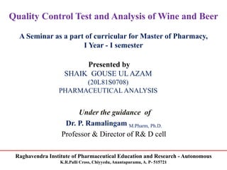 Raghavendra Institute of Pharmaceutical Education and Research - Autonomous
K.R.Palli Cross, Chiyyedu, Anantapuramu, A. P- 515721
Quality Control Test and Analysis of Wine and Beer
A Seminar as a part of curricular for Master of Pharmacy,
I Year - I semester
Presented by
SHAIK GOUSE UL AZAM
(20L81S0708)
PHARMACEUTICAL ANALYSIS
Under the guidance of
Dr. P. Ramalingam M.Pharm, Ph.D.
Professor & Director of R& D cell
 