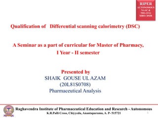RIPER
AUTONOMOUS
NAAC &
NBA (UG)
SIRO- DSIR
Raghavendra Institute of Pharmaceutical Education and Research - Autonomous
K.R.Palli Cross, Chiyyedu, Anantapuramu, A. P- 515721 1
Qualification of Differential scanning calorimetry (DSC)
A Seminar as a part of curricular for Master of Pharmacy,
I Year - II semester
Presented by
SHAIK GOUSE UL AZAM
(20L81S0708)
Pharmaceutical Analysis
 