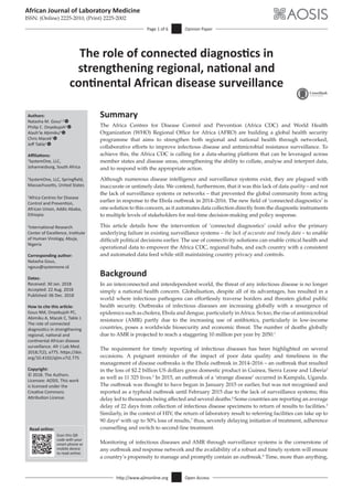 http://www.ajlmonline.org Open Access
African Journal of Laboratory Medicine
ISSN: (Online) 2225-2010, (Print) 2225-2002
Page 1 of 6 Opinion Paper
Read online:
Scan this QR
code with your
smart phone or
mobile device
to read online.
Authors:
Natasha M. Gous1,2
Philip C. Onyebujoh3
Alash’le Abimiku4
Chris Macek1
Jeff Takle1
Affiliations:
1
SystemOne, LLC,
Johannesburg, South Africa
2
SystemOne, LLC, Springfield,
Massachusetts, United States
3
Africa Centres for Disease
Control and Prevention,
African Union, Addis Ababa,
Ethiopia
4
International Research
Center of Excellence, Institute
of Human Virology, Abuja,
Nigeria
Corresponding author:
Natasha Gous,
ngous@systemone.id
Dates:
Received: 30 Jan. 2018
Accepted: 22 Aug. 2018
Published: 06 Dec. 2018
How to cite this article:
Gous NM, Onyebujoh PC,
Abimiku A, Macek C, Takle J.
The role of connected
diagnostics in strengthening
regional, national and
continental African disease
surveillance. Afr J Lab Med.
2018;7(2), a775. https://doi.
org/10.4102/ajlm.v7i2.775
Copyright:
© 2018. The Authors.
Licensee: AOSIS. This work
is licensed under the
Creative Commons
Attribution License.
Summary
The Africa Centres for Disease Control and Prevention (Africa CDC) and World Health
Organization (WHO) Regional Office for Africa (AFRO) are building a global health security
programme that aims to strengthen both regional and national health through networked,
collaborative efforts to improve infectious disease and antimicrobial resistance surveillance. To
achieve this, the Africa CDC is calling for a data-sharing platform that can be leveraged across
member states and disease areas, strengthening the ability to collate, analyse and interpret data,
and to respond with the appropriate action.
Although numerous disease intelligence and surveillance systems exist, they are plagued with
inaccurate or untimely data. We contend, furthermore, that it was this lack of data quality – and not
the lack of surveillance systems or networks – that prevented the global community from acting
earlier in response to the Ebola outbreak in 2014–2016. The new field of ‘connected diagnostics’ is
one solution to this concern, as it automates data collection directly from the diagnostic instruments
to multiple levels of stakeholders for real-time decision-making and policy response.
This article details how the intervention of ‘connected diagnostics’ could solve the primary
underlying failure in existing surveillance systems – the lack of accurate and timely data – to enable
difficult political decisions earlier. The use of connectivity solutions can enable critical health and
operational data to empower the Africa CDC, regional hubs, and each country with a consistent
and automated data feed while still maintaining country privacy and controls.
Background
In an interconnected and interdependent world, the threat of any infectious disease is no longer
simply a national health concern. Globalisation, despite all of its advantages, has resulted in a
world where infectious pathogens can effortlessly traverse borders and threaten global public
health security. Outbreaks of infectious diseases are increasing globally with a resurgence of
epidemics such as cholera, Ebola and dengue, particularly inAfrica. So too, the rise of antimicrobial
resistance (AMR) partly due to the increasing use of antibiotics, particularly in low-income
countries, poses a worldwide biosecurity and economic threat. The number of deaths globally
due to AMR is projected to reach a staggering 10 million per year by 2050.1
The requirement for timely reporting of infectious diseases has been highlighted on several
occasions. A poignant reminder of the impact of poor data quality and timeliness in the
management of disease outbreaks is the Ebola outbreak in 2014–2016 – an outbreak that resulted
in the loss of $2.2 billion US dollars gross domestic product in Guinea, Sierra Leone and Liberia2
as well as 11 325 lives.3
In 2015, an outbreak of a ‘strange disease’ occurred in Kampala, Uganda.
The outbreak was thought to have begun in January 2015 or earlier, but was not recognised and
reported as a typhoid outbreak until February 2015 due to the lack of surveillance systems; this
delay led to thousands being affected and several deaths.4
Some countries are reporting an average
delay of 22 days from collection of infectious disease specimens to return of results to facilities.5
Similarly, in the context of HIV, the return of laboratory result to referring facilities can take up to
90 days6
with up to 50% loss of results,7
thus, severely delaying initiation of treatment, adherence
counselling and switch to second-line treatment.
Monitoring of infectious diseases and AMR through surveillance systems is the cornerstone of
any outbreak and response network and the availability of a robust and timely system will ensure
a country’s propensity to manage and promptly contain an outbreak.8
Time, more than anything,
The role of connected diagnostics in
strengthening regional, national and
continental African disease surveillance
Read online:
Scan this QR
code with your
smart phone or
mobile device
to read online.
 
