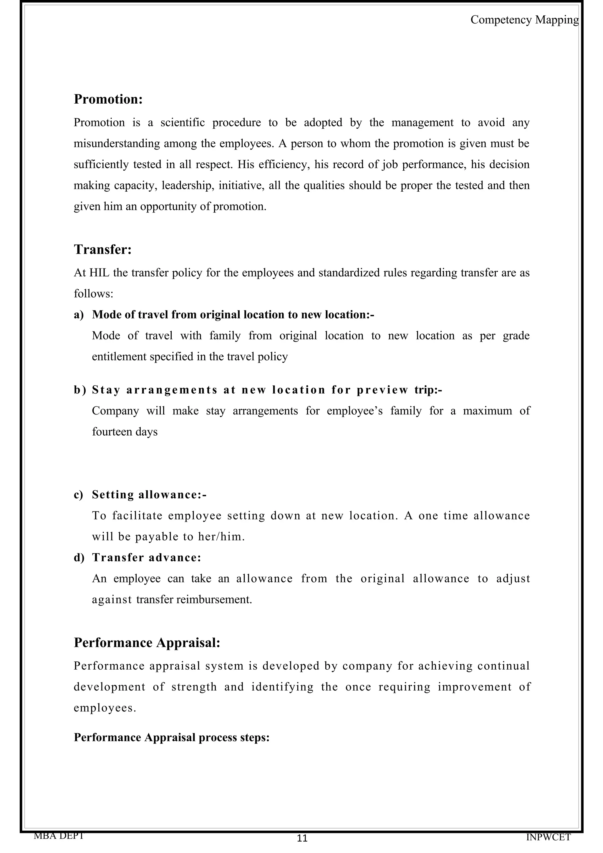 Competency Mapping




      Promotion:
      Promotion is a scientific procedure to be adopted by the management to avoid any
      misunderstanding among the employees. A person to whom the promotion is given must be
      sufficiently tested in all respect. His efficiency, his record of job performance, his decision
      making capacity, leadership, initiative, all the qualities should be proper the tested and then
      given him an opportunity of promotion.


      Transfer:
      At HIL the transfer policy for the employees and standardized rules regarding transfer are as
      follows:
      a) Mode of travel from original location to new location:-
           Mode of travel with family from original location to new location as per grade
           entitlement specified in the travel policy

      b ) S t a y a r r a n g e m e n t s a t n e w l o c a t i o n f o r p r e v i e w trip:-
           Company will make stay arrangements for employee’s family for a maximum of
           fourteen days




      c) Setting allowance:-
           To facilitate employee setting down at new location. A one time allowance
           will be payable to her/him.
      d) Transfer advance:
           An employee can take an allowance from the original allowance to adjust
           against transfer reimbursement.


      Performance Appraisal:
      Performance appraisal system is developed by company for achieving continual
      development of strength and identifying the once requiring improvement of
      employees.

      Performance Appraisal process steps:




MBA DEPT                                                   11                                             INPWCET
 