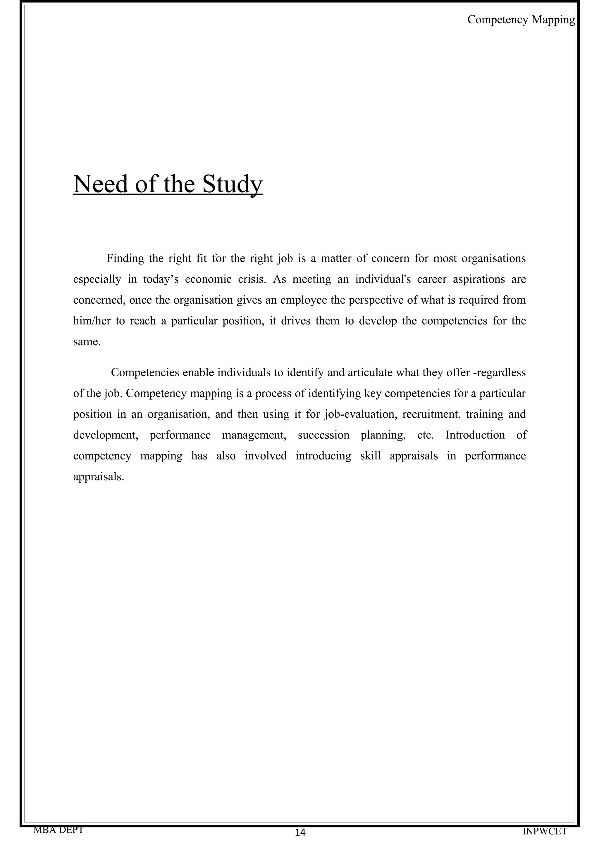 Competency Mapping




      Need of the Study

              Finding the right fit for the right job is a matter of concern for most organisations
      especially in today’s economic crisis. As meeting an individual's career aspirations are
      concerned, once the organisation gives an employee the perspective of what is required from
      him/her to reach a particular position, it drives them to develop the competencies for the
      same.

              Competencies enable individuals to identify and articulate what they offer -regardless
      of the job. Competency mapping is a process of identifying key competencies for a particular
      position in an organisation, and then using it for job-evaluation, recruitment, training and
      development, performance management, succession planning, etc. Introduction of
      competency mapping has also involved introducing skill appraisals in performance
      appraisals.




MBA DEPT                                            14                                             INPWCET
 