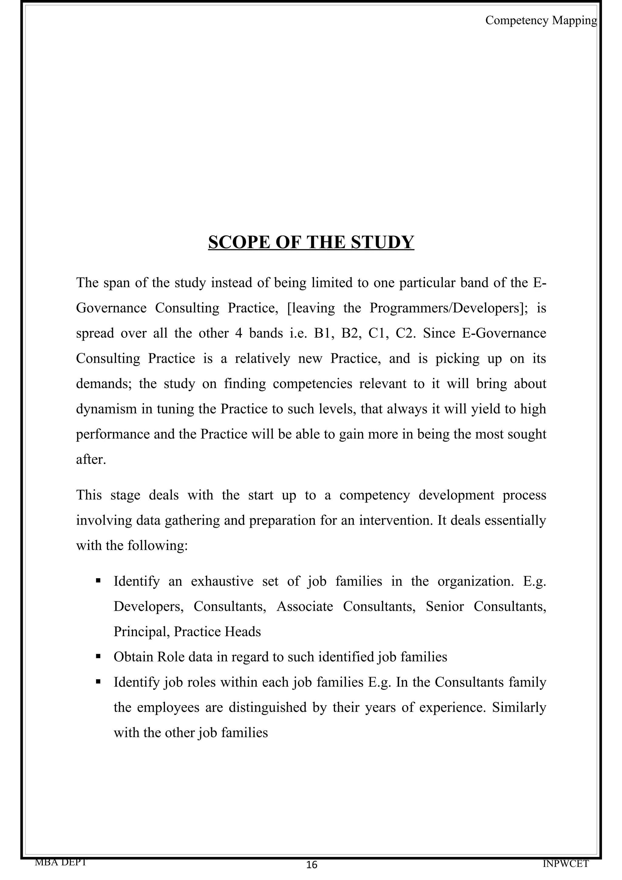 Competency Mapping




                               SCOPE OF THE STUDY

      The span of the study instead of being limited to one particular band of the E-
      Governance Consulting Practice, [leaving the Programmers/Developers]; is
      spread over all the other 4 bands i.e. B1, B2, C1, C2. Since E-Governance
      Consulting Practice is a relatively new Practice, and is picking up on its
      demands; the study on finding competencies relevant to it will bring about
      dynamism in tuning the Practice to such levels, that always it will yield to high
      performance and the Practice will be able to gain more in being the most sought
      after.

      This stage deals with the start up to a competency development process
      involving data gathering and preparation for an intervention. It deals essentially
      with the following:

            Identify an exhaustive set of job families in the organization. E.g.
               Developers, Consultants, Associate Consultants, Senior Consultants,
               Principal, Practice Heads
            Obtain Role data in regard to such identified job families
            Identify job roles within each job families E.g. In the Consultants family
               the employees are distinguished by their years of experience. Similarly
               with the other job families




MBA DEPT                                      16                                       INPWCET
 