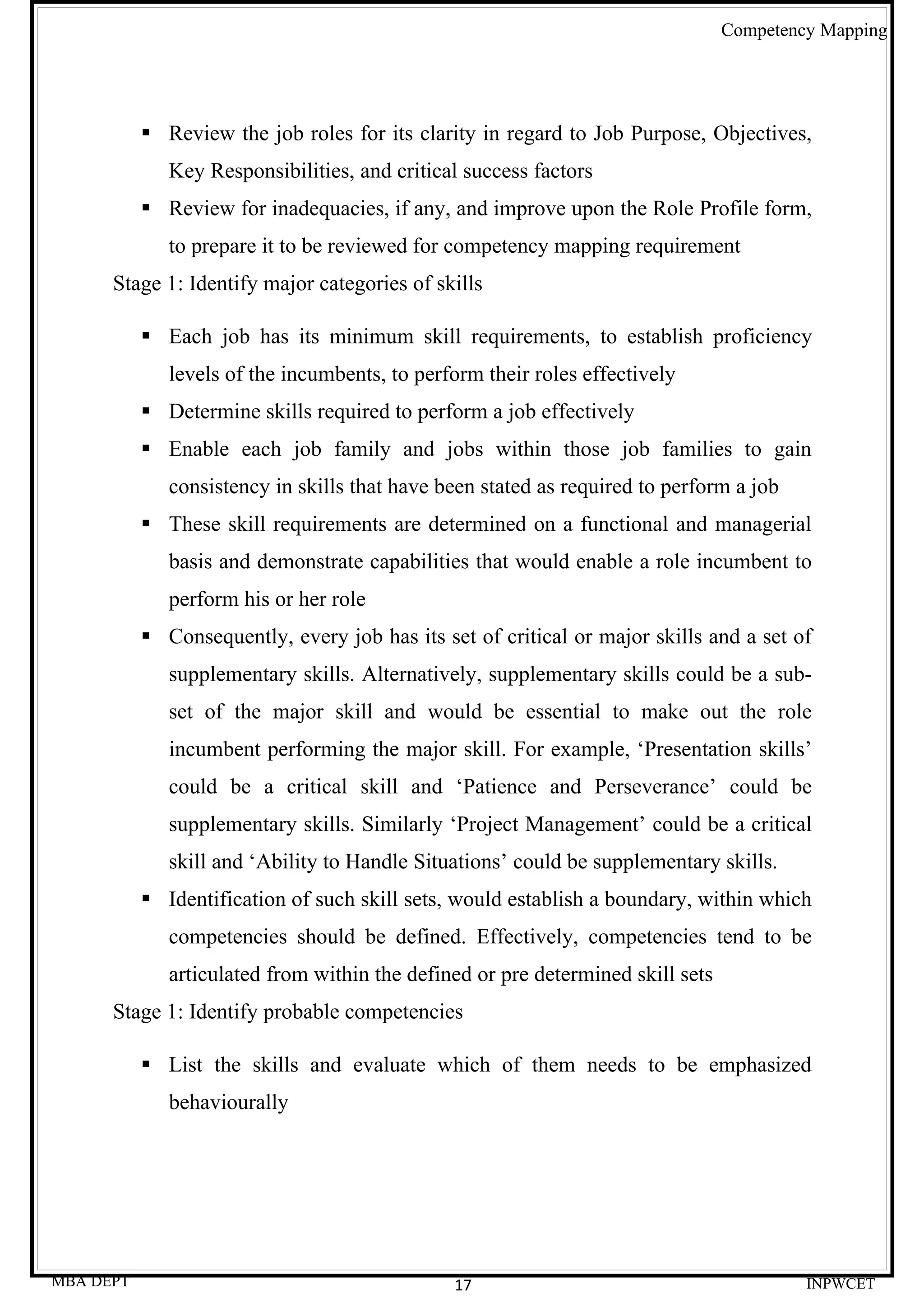 Competency Mapping




            Review the job roles for its clarity in regard to Job Purpose, Objectives,
              Key Responsibilities, and critical success factors
            Review for inadequacies, if any, and improve upon the Role Profile form,
              to prepare it to be reviewed for competency mapping requirement
      Stage 1: Identify major categories of skills

            Each job has its minimum skill requirements, to establish proficiency
              levels of the incumbents, to perform their roles effectively
            Determine skills required to perform a job effectively
            Enable each job family and jobs within those job families to gain
              consistency in skills that have been stated as required to perform a job
            These skill requirements are determined on a functional and managerial
              basis and demonstrate capabilities that would enable a role incumbent to
              perform his or her role
            Consequently, every job has its set of critical or major skills and a set of
              supplementary skills. Alternatively, supplementary skills could be a sub-
              set of the major skill and would be essential to make out the role
              incumbent performing the major skill. For example, ‘Presentation skills’
              could be a critical skill and ‘Patience and Perseverance’ could be
              supplementary skills. Similarly ‘Project Management’ could be a critical
              skill and ‘Ability to Handle Situations’ could be supplementary skills.
            Identification of such skill sets, would establish a boundary, within which
              competencies should be defined. Effectively, competencies tend to be
              articulated from within the defined or pre determined skill sets
      Stage 1: Identify probable competencies

            List the skills and evaluate which of them needs to be emphasized
              behaviourally




MBA DEPT                                       17                                         INPWCET
 