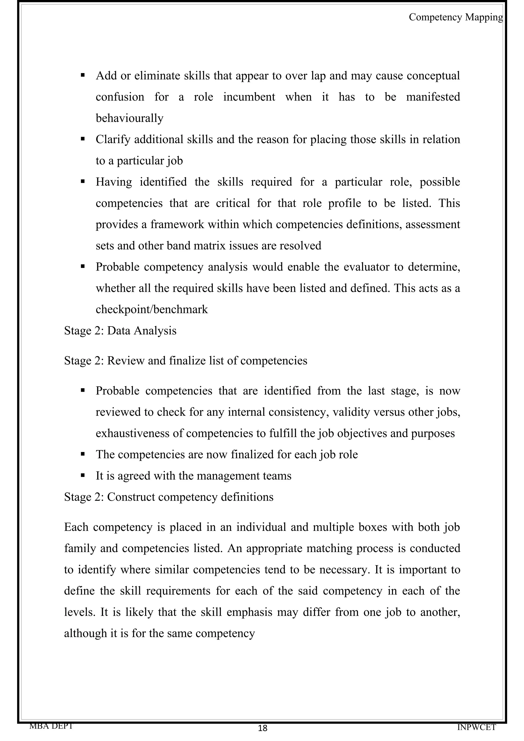 Competency Mapping




            Add or eliminate skills that appear to over lap and may cause conceptual
              confusion for a role incumbent when it has to be manifested
              behaviourally
            Clarify additional skills and the reason for placing those skills in relation
              to a particular job
            Having identified the skills required for a particular role, possible
              competencies that are critical for that role profile to be listed. This
              provides a framework within which competencies definitions, assessment
              sets and other band matrix issues are resolved
            Probable competency analysis would enable the evaluator to determine,
              whether all the required skills have been listed and defined. This acts as a
              checkpoint/benchmark
      Stage 2: Data Analysis

      Stage 2: Review and finalize list of competencies

            Probable competencies that are identified from the last stage, is now
              reviewed to check for any internal consistency, validity versus other jobs,
              exhaustiveness of competencies to fulfill the job objectives and purposes
            The competencies are now finalized for each job role
            It is agreed with the management teams
      Stage 2: Construct competency definitions

      Each competency is placed in an individual and multiple boxes with both job
      family and competencies listed. An appropriate matching process is conducted
      to identify where similar competencies tend to be necessary. It is important to
      define the skill requirements for each of the said competency in each of the
      levels. It is likely that the skill emphasis may differ from one job to another,
      although it is for the same competency




MBA DEPT                                       18                                         INPWCET
 