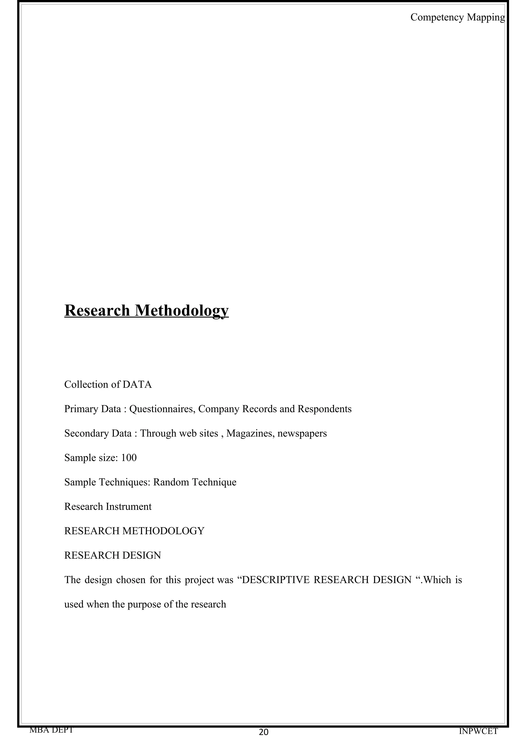 Competency Mapping




      Research Methodology



      Collection of DATA

      Primary Data : Questionnaires, Company Records and Respondents

      Secondary Data : Through web sites , Magazines, newspapers

      Sample size: 100

      Sample Techniques: Random Technique

      Research Instrument

      RESEARCH METHODOLOGY

      RESEARCH DESIGN

      The design chosen for this project was “DESCRIPTIVE RESEARCH DESIGN “.Which is

      used when the purpose of the research




MBA DEPT                                        20                                 INPWCET
 