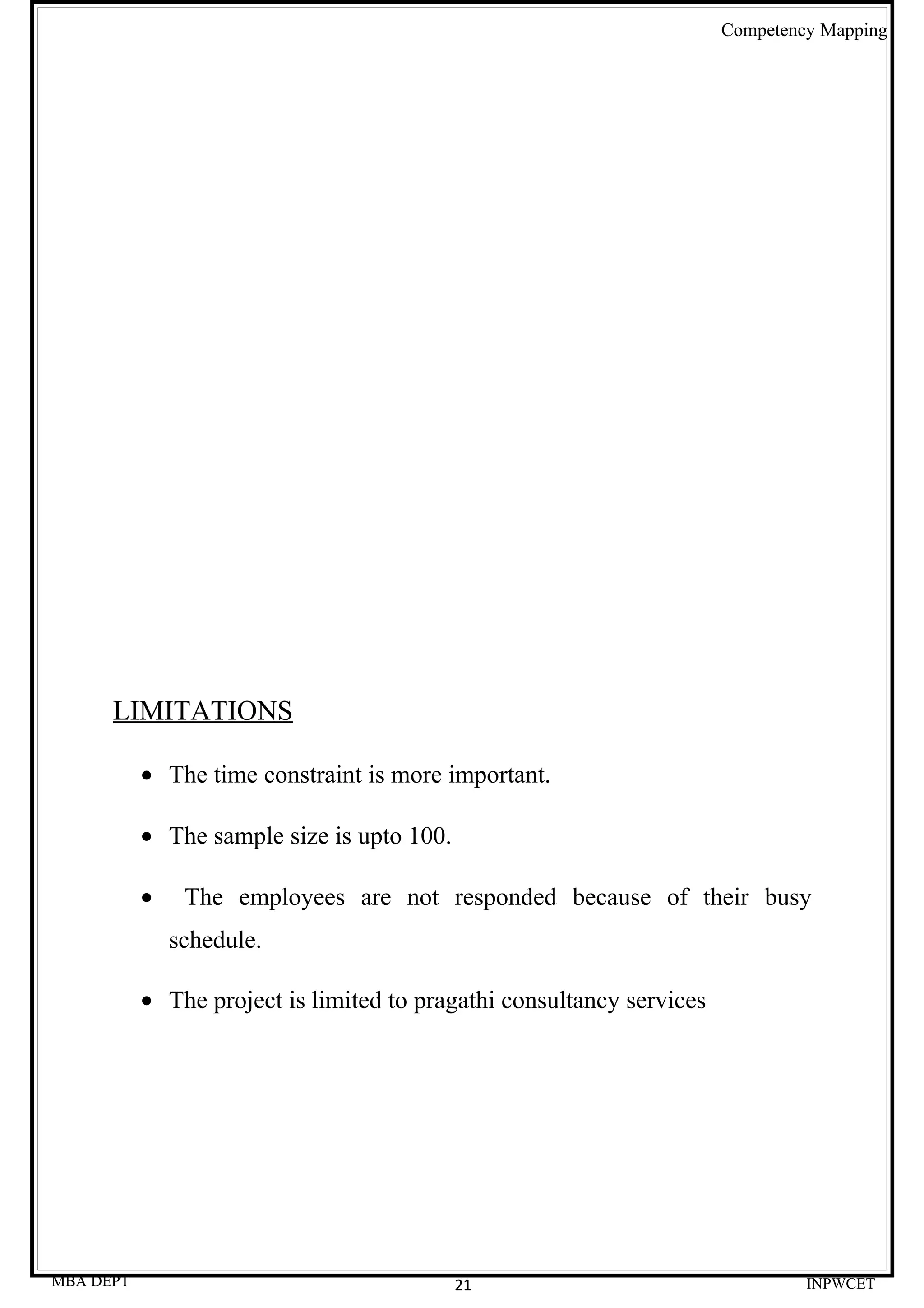 Competency Mapping




      LIMITATIONS

           • The time constraint is more important.

           • The sample size is upto 100.

           •    The employees are not responded because of their busy
               schedule.

           • The project is limited to pragathi consultancy services




MBA DEPT                                    21                                  INPWCET
 